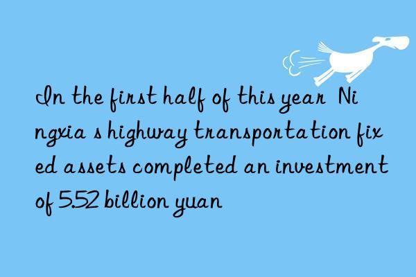 in the first half of this year  ningxia s highway transportation fixed assets completed an investment of 5.52 billion yuan
