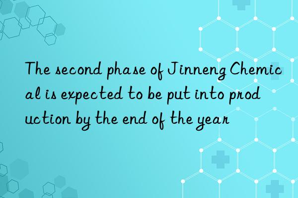 the second phase of jinneng chemical is expected to be put into production by the end of the year