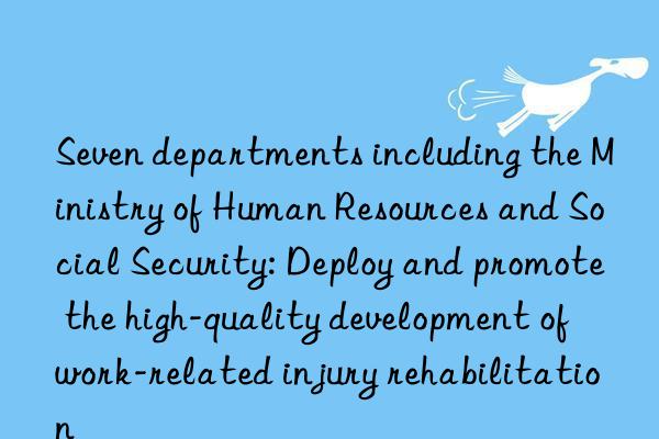 seven departments including the ministry of human resources and social security: deploy and promote the high-quality development of work-related injury rehabilitation