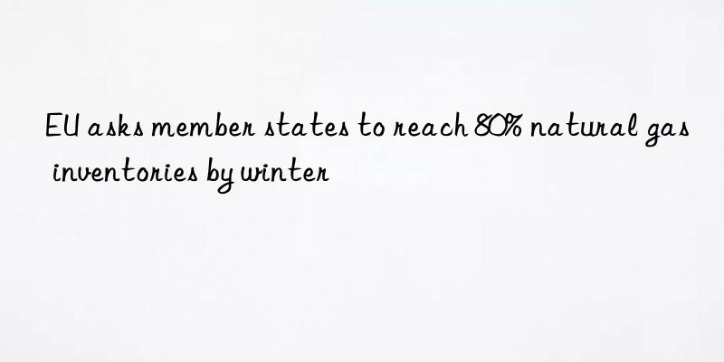eu asks member states to reach 80% natural gas inventories by winter