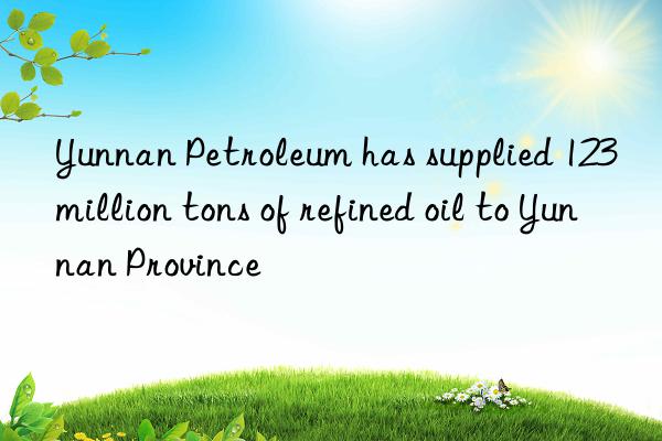 yunnan petroleum has supplied 123 million tons of refined oil to yunnan province