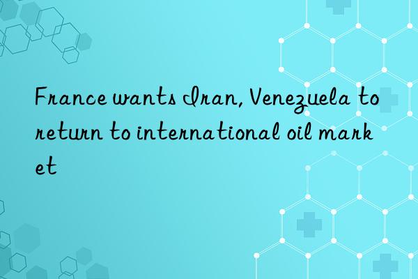 france wants iran, venezuela to return to international oil market
