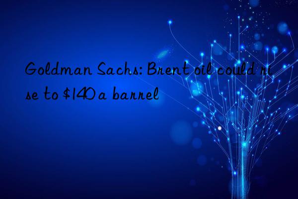 goldman sachs: brent oil could rise to $140 a barrel