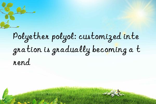 polyether polyol: customized integration is gradually becoming a trend