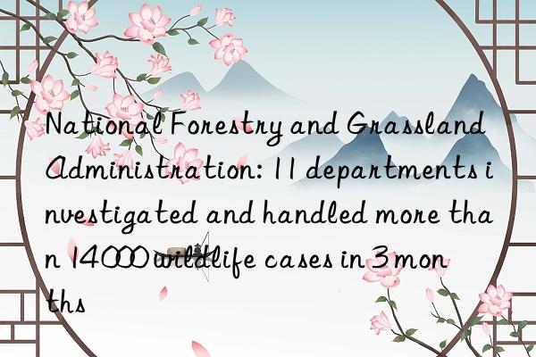 national forestry and grassland administration: 11 departments investigated and handled more than 14 000 wildlife cases in 3 months