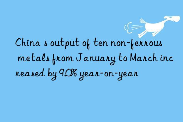 china s output of ten non-ferrous metals from january to march increased by 9.0% year-on-year