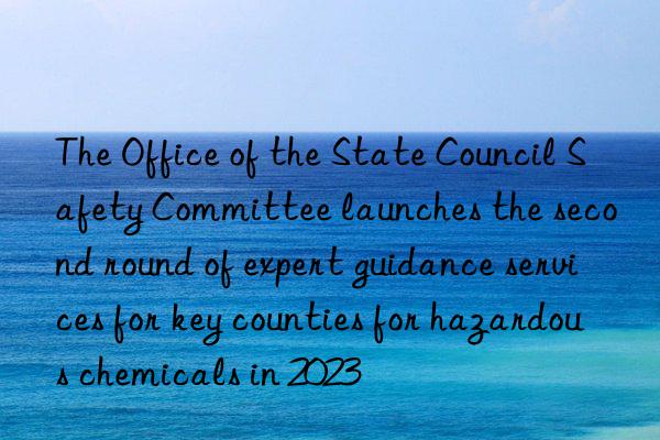the office of the state council safety committee launches the second round of expert guidance services for key counties for hazardous chemicals in 2023
