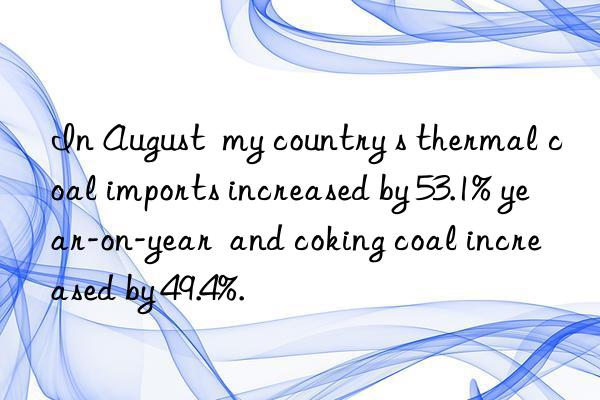 in august  my country s thermal coal imports increased by 53.1% year-on-year  and coking coal increased by 49.4%.