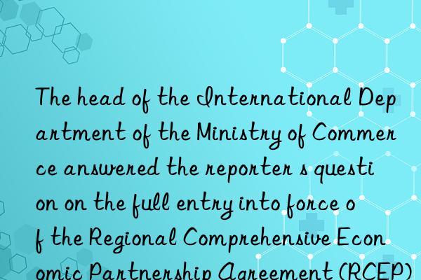 the head of the international department of the ministry of commerce answered the reporter s question on the full entry into force of the regional comprehensive economic partnership agreement (rcep) for all signatories