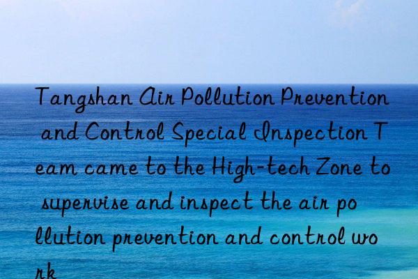 tangshan air pollution prevention and control special inspection team came to the high-tech zone to supervise and inspect the air pollution prevention and control work