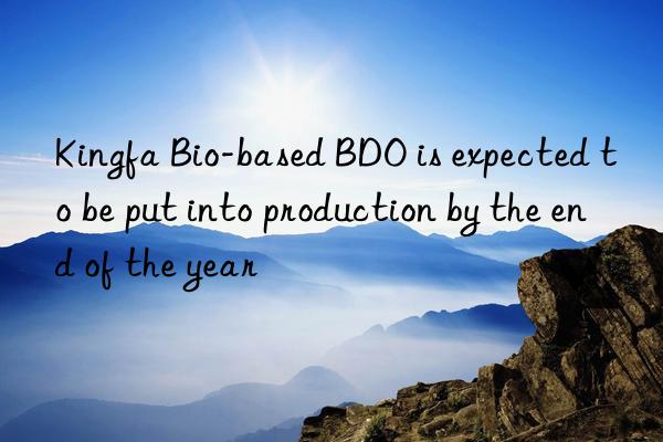 kingfa bio-based bdo is expected to be put into production by the end of the year