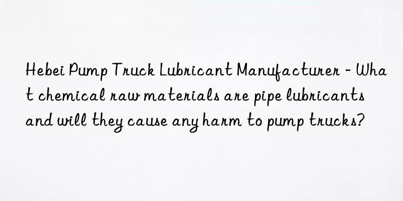 hebei pump truck lubricant manufacturer - what chemical raw materials are pipe lubricants and will they cause any harm to pump trucks?