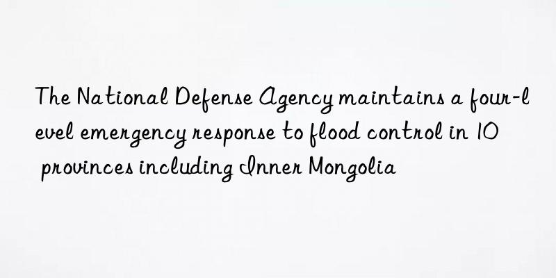 the national defense agency maintains a four-level emergency response to flood control in 10 provinces including inner mongolia