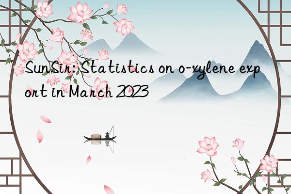 sunsir: statistics on o-xylene export in march 2023