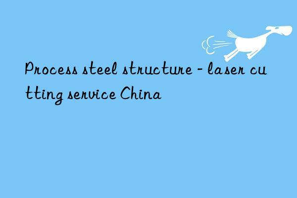 process steel structure - laser cutting service china