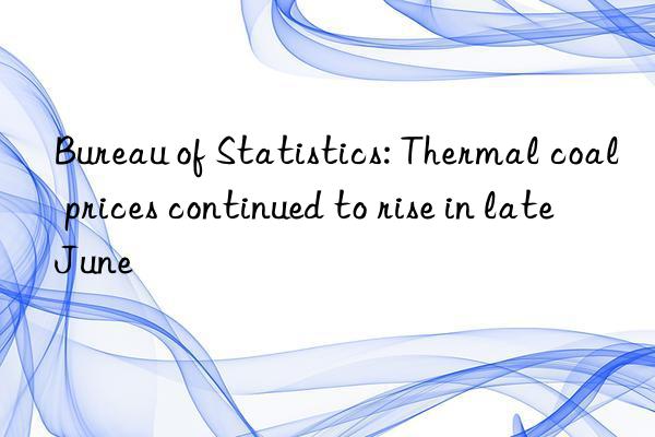 bureau of statistics: thermal coal prices continued to rise in late june