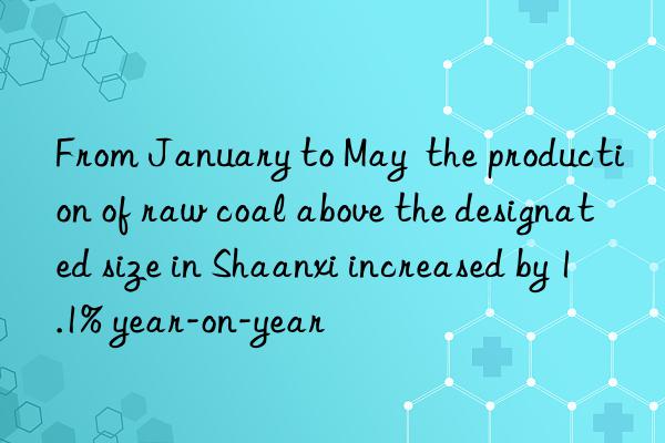 from january to may  the production of raw coal above the designated size in shaanxi increased by 1.1% year-on-year