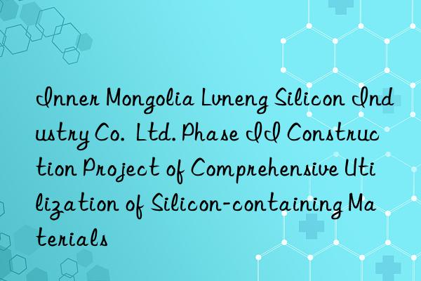 inner mongolia lvneng silicon industry co.  ltd. phase ii construction project of comprehensive utilization of silicon-containing materials