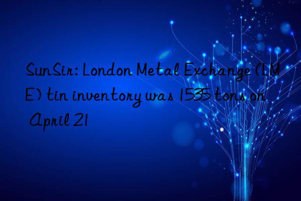 sunsir: london metal exchange (lme) tin inventory was 1535 tons on april 21