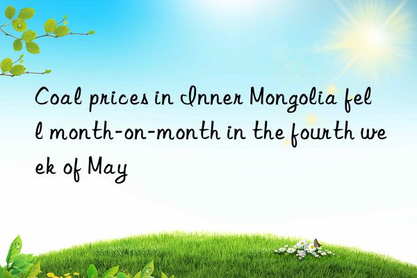 coal prices in inner mongolia fell month-on-month in the fourth week of may