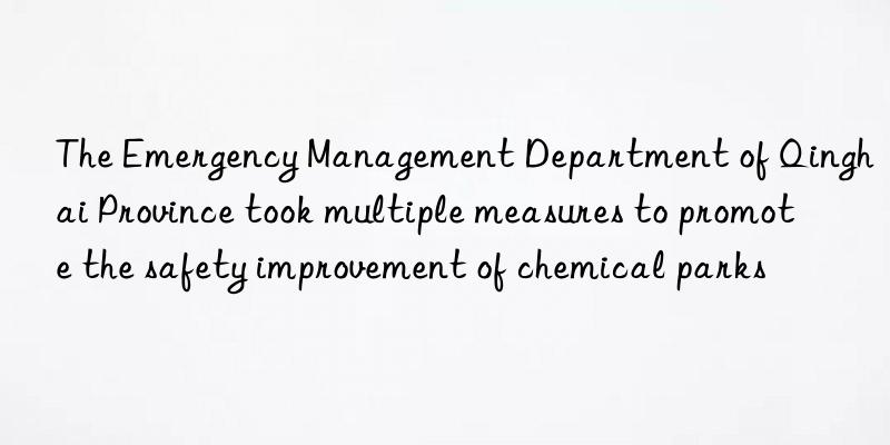 the emergency management department of qinghai province took multiple measures to promote the safety improvement of chemical parks