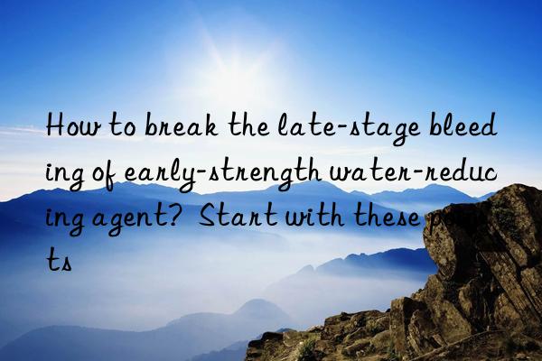 how to break the late-stage bleeding of early-strength water-reducing agent?  start with these points