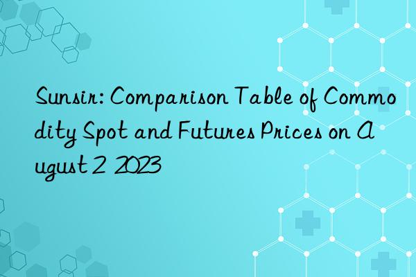 sunsir: comparison table of commodity spot and futures prices on august 2  2023