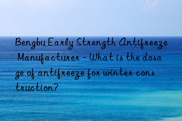 bengbu early strength antifreeze manufacturer - what is the dosage of antifreeze for winter construction?