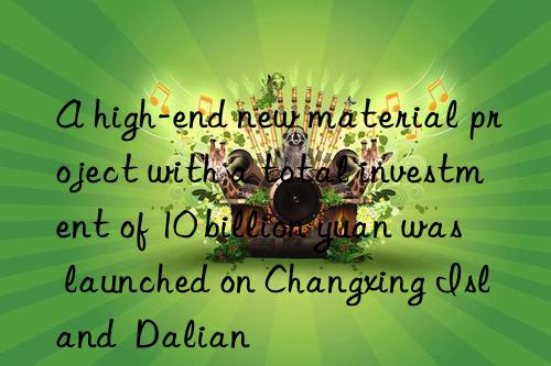 a high-end new material project with a total investment of 10 billion yuan was launched on changxing island  dalian