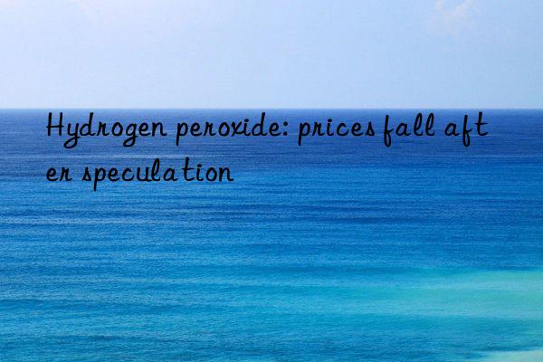 hydrogen peroxide: prices fall after speculation