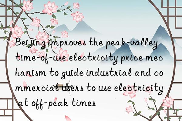beijing improves the peak-valley time-of-use electricity price mechanism to guide industrial and commercial users to use electricity at off-peak times