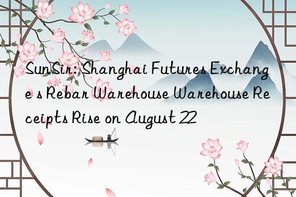 sunsir: shanghai futures exchange s rebar warehouse warehouse receipts rise on august 22