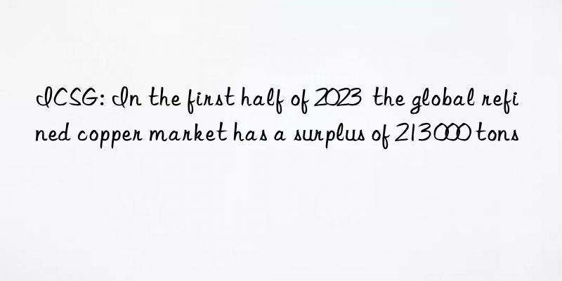 icsg: in the first half of 2023  the global refined copper market has a surplus of 213 000 tons
