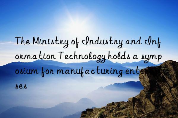 the ministry of industry and information technology holds a symposium for manufacturing enterprises