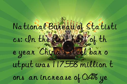 national bureau of statistics: in the first half of the year  china s steel bar output was 117.558 million tons  an increase of 0.4% year-on-year