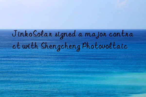 jinkosolar signed a major contract with shengcheng photovoltaic