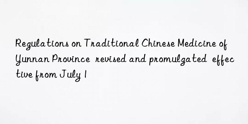 regulations on traditional chinese medicine of yunnan province  revised and promulgated  effective from july 1