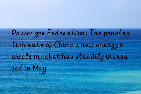 passenger federation: the penetration rate of china s new energy vehicle market has steadily increased in may