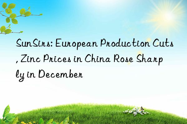 sunsirs: european production cuts, zinc prices in china rose sharply in december
