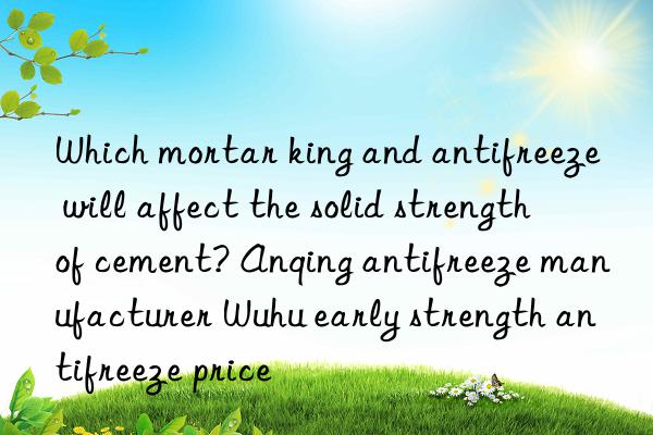 which mortar king and antifreeze will affect the solid strength of cement? anqing antifreeze manufacturer wuhu early strength antifreeze price
