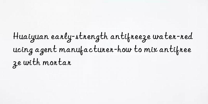 huaiyuan early-strength antifreeze water-reducing agent manufacturer-how to mix antifreeze with mortar