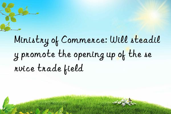 ministry of commerce: will steadily promote the opening up of the service trade field