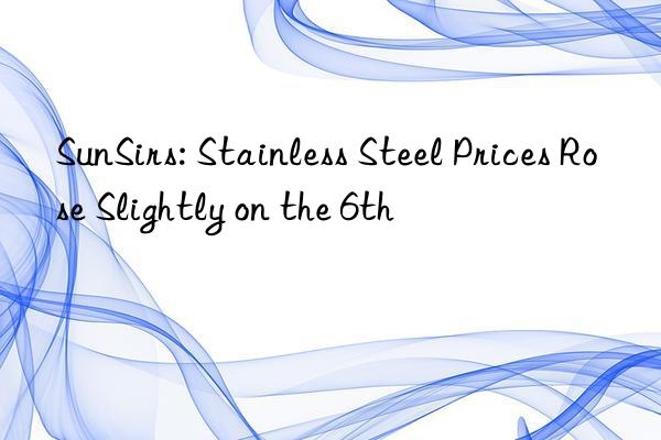 sunsirs: stainless steel prices rose slightly on the 6th