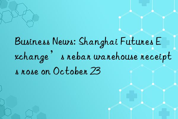 business news: shanghai futures exchange’s rebar warehouse receipts rose on october 23