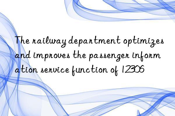 the railway department optimizes and improves the passenger information service function of 12306