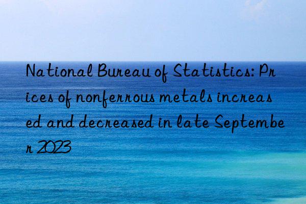 national bureau of statistics: prices of nonferrous metals increased and decreased in late september 2023