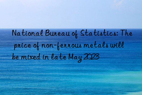 national bureau of statistics: the price of non-ferrous metals will be mixed in late may 2023