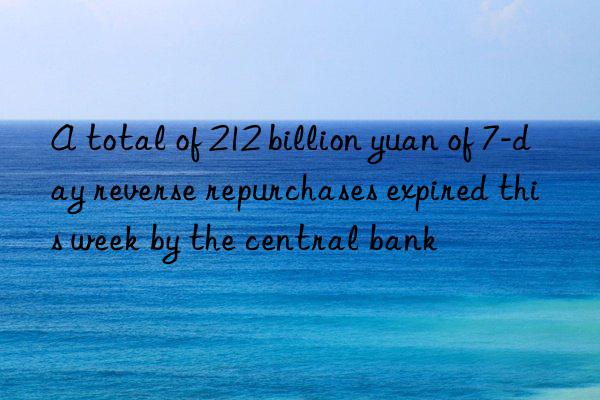a total of 212 billion yuan of 7-day reverse repurchases expired this week by the central bank