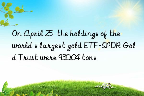 on april 25  the holdings of the world s largest gold etf-spdr gold trust were 930.04 tons