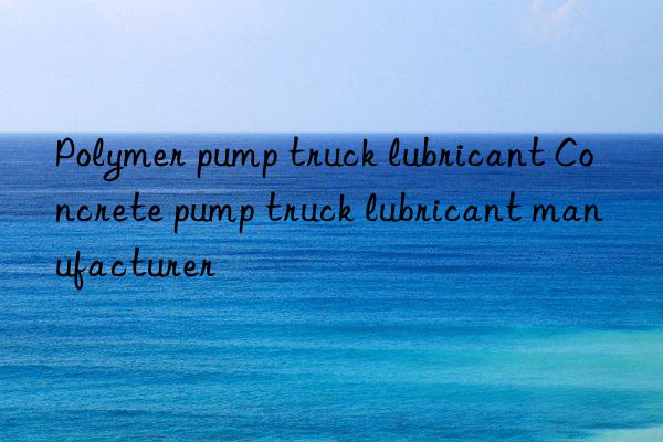 polymer pump truck lubricant concrete pump truck lubricant manufacturer